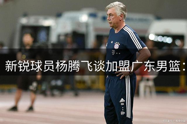新锐球员杨腾飞谈加盟广东男篮：以专业贡献回报冠军之师